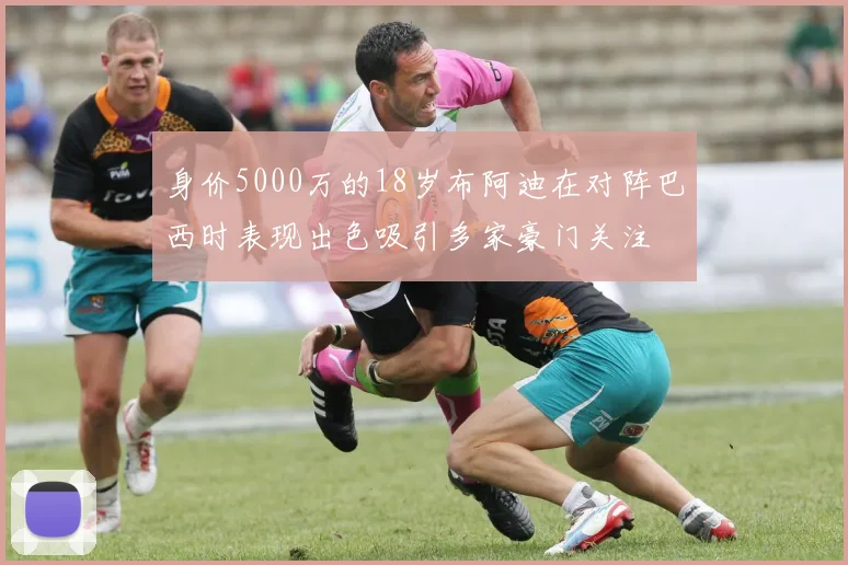 身价5000万的18岁布阿迪在对阵巴西时表现出色吸引多家豪门关注