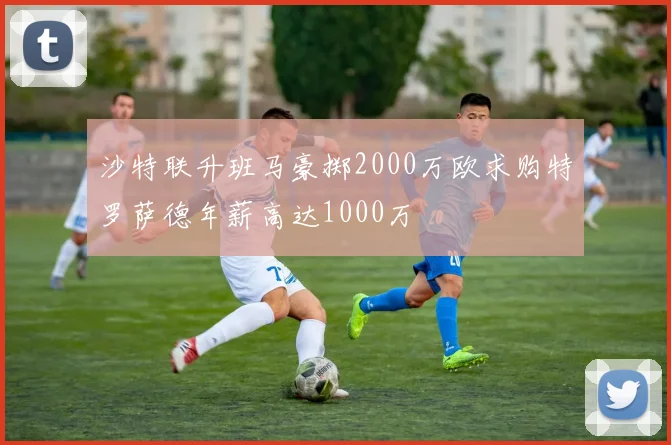 沙特联升班马豪掷2000万欧求购特罗萨德年薪高达1000万