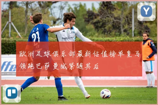 欧洲足球俱乐部最新估值榜单皇马领跑巴萨曼城紧随其后