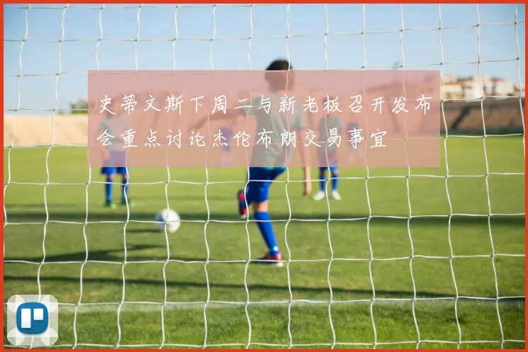 史蒂文斯下周二与新老板召开发布会重点讨论杰伦布朗交易事宜