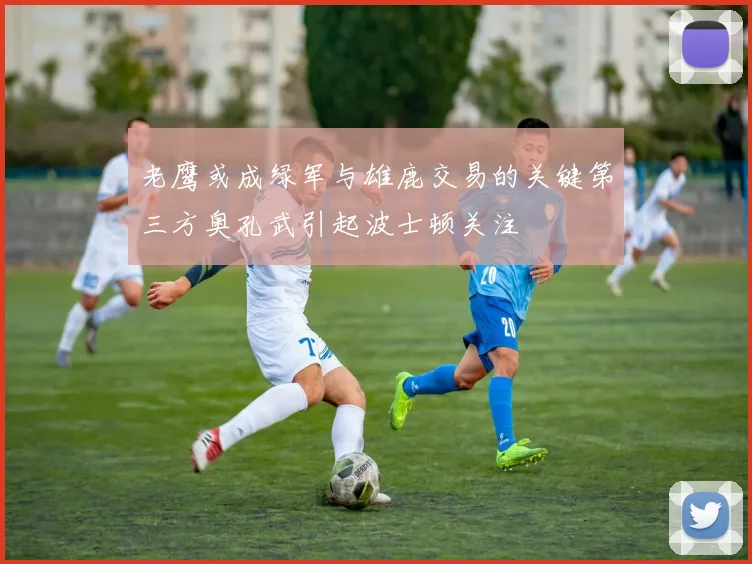老鹰或成绿军与雄鹿交易的关键第三方奥孔武引起波士顿关注