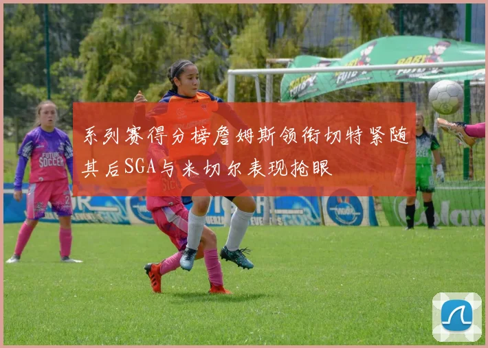 系列赛得分榜詹姆斯领衔切特紧随其后SGA与米切尔表现抢眼