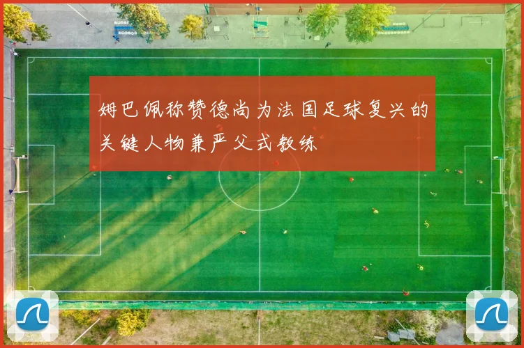 姆巴佩称赞德尚为法国足球复兴的关键人物兼严父式教练