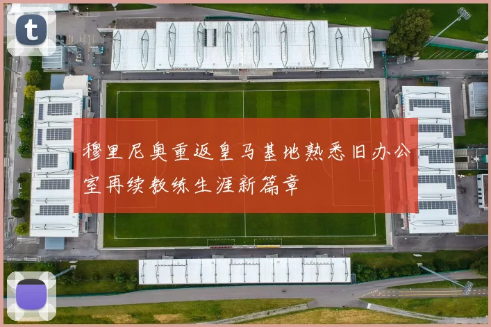 穆里尼奥重返皇马基地熟悉旧办公室再续教练生涯新篇章