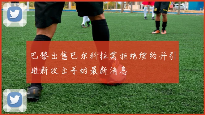 巴黎出售巴尔科拉需拒绝续约并引进新攻击手的最新消息