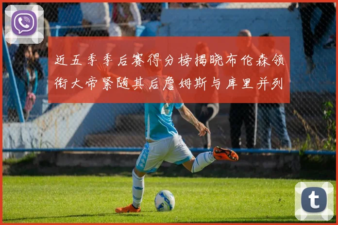 近五季季后赛得分榜揭晓布伦森领衔大帝紧随其后詹姆斯与库里并列第四