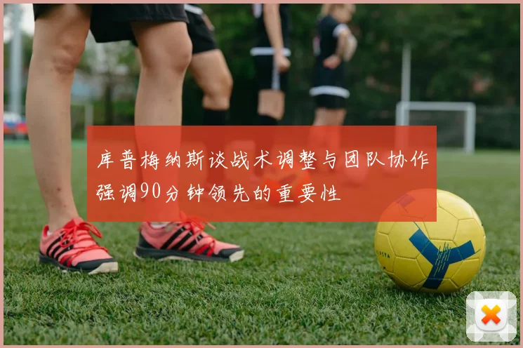 库普梅纳斯谈战术调整与团队协作强调90分钟领先的重要性