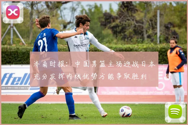 济南时报：中国男篮主场迎战日本充分发挥内线优势方能争取胜利