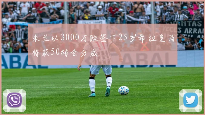 米兰以3000万欧签下25岁希拉皇马将获50转会分成