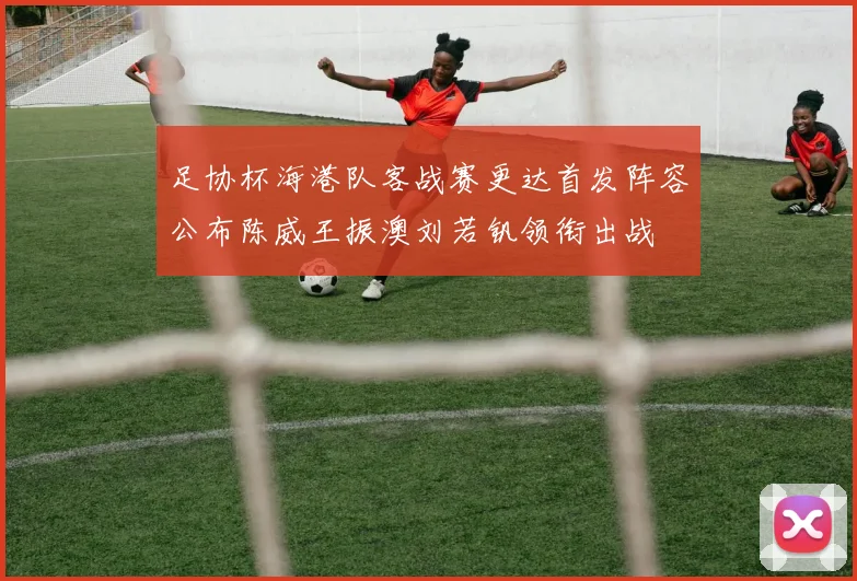 足协杯海港队客战赛更达首发阵容公布陈威王振澳刘若钒领衔出战