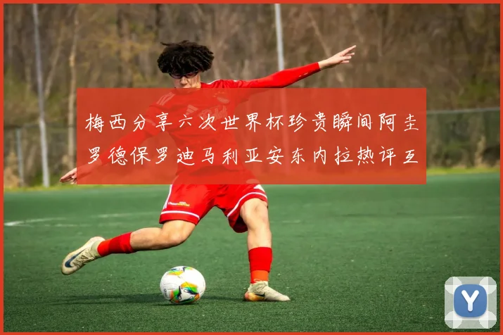 梅西分享六次世界杯珍贵瞬间阿圭罗德保罗迪马利亚安东内拉热评互动