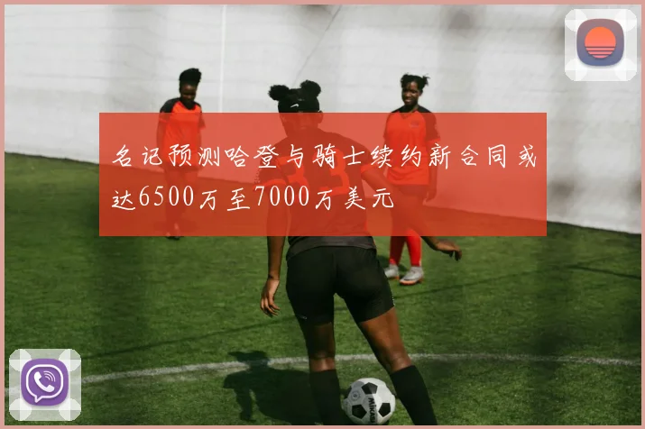 名记预测哈登与骑士续约新合同或达6500万至7000万美元