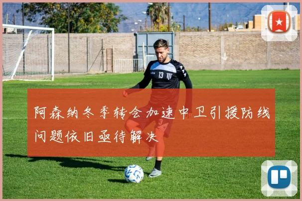 阿森纳冬季转会加速中卫引援防线问题依旧亟待解决
