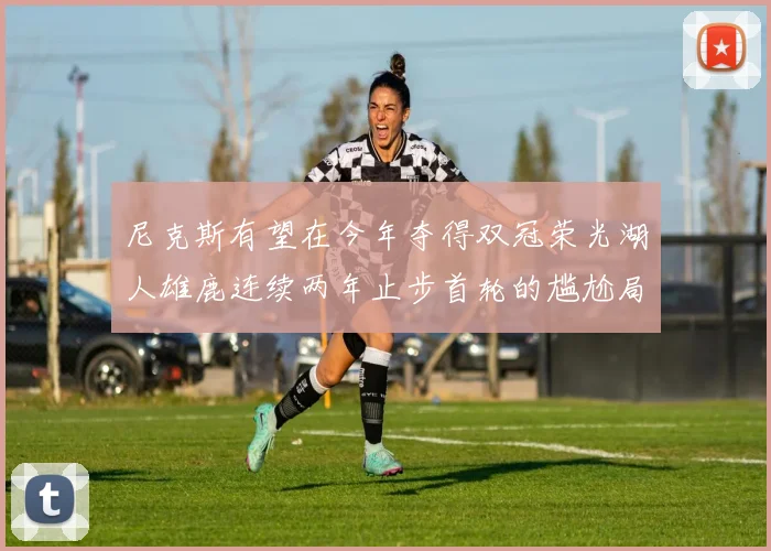 尼克斯有望在今年夺得双冠荣光湖人雄鹿连续两年止步首轮的尴尬局面