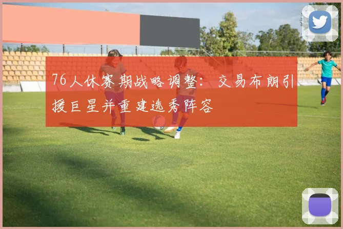 76人休赛期战略调整：交易布朗引援巨星并重建选秀阵容