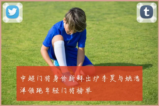 中超门将身价新鲜出炉李昊与姚浩洋领跑年轻门将榜单